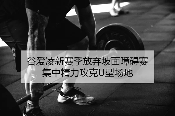 谷爱凌新赛季放弃坡面障碍赛 集中精力攻克U型场地